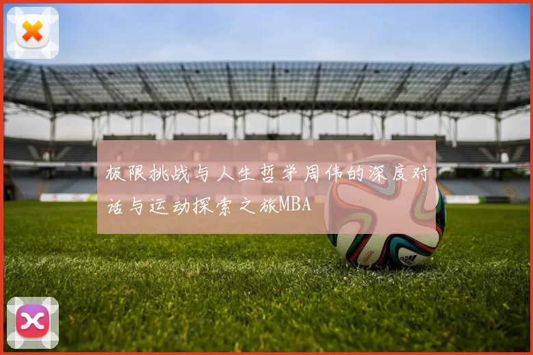 极限挑战与人生哲学周伟的深度对话与运动探索之旅MBA