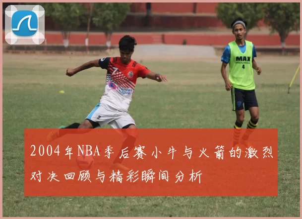 2004年NBA季后赛小牛与火箭的激烈对决回顾与精彩瞬间分析