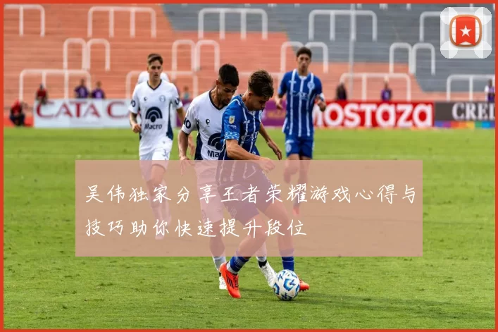 吴伟独家分享王者荣耀游戏心得与技巧助你快速提升段位