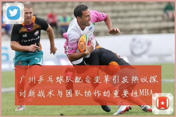 广州乒乓球队配合变革引发热议探讨新战术与团队协作的重要性MBA