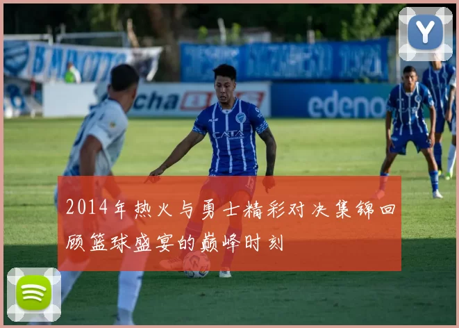 2014年热火与勇士精彩对决集锦回顾篮球盛宴的巅峰时刻