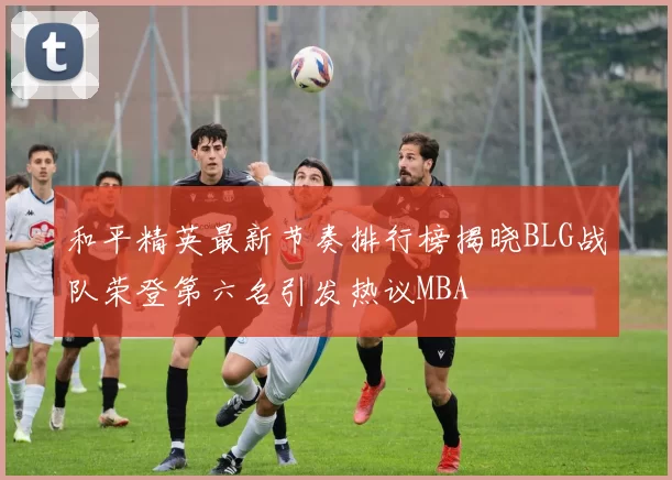 和平精英最新节奏排行榜揭晓BLG战队荣登第六名引发热议MBA