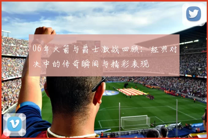 06年火箭与爵士激战回顾：经典对决中的传奇瞬间与精彩表现