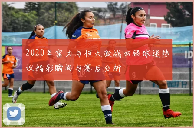 2020年富力与恒大激战回顾球迷热议精彩瞬间与赛后分析