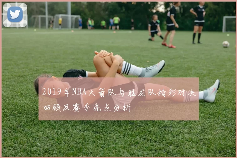 2019年NBA火箭队与猛龙队精彩对决回顾及赛季亮点分析
