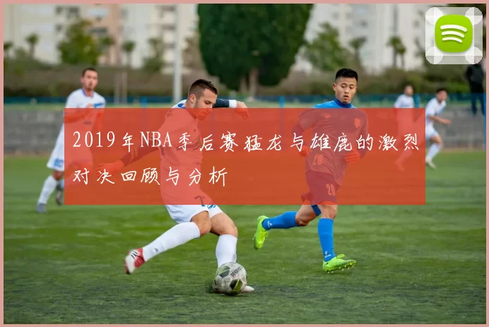 2019年NBA季后赛猛龙与雄鹿的激烈对决回顾与分析
