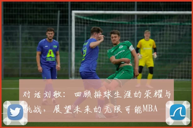 对话刘敏：回顾排球生涯的荣耀与挑战，展望未来的无限可能MBA