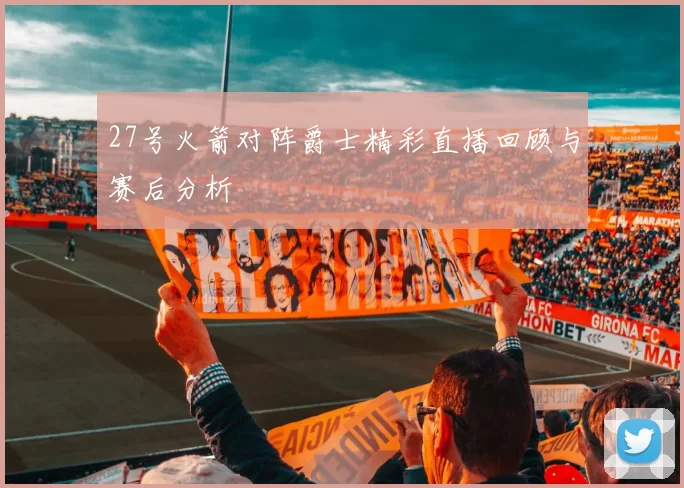 27号火箭对阵爵士精彩直播回顾与赛后分析