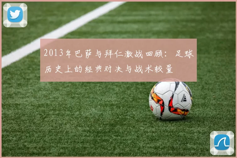 2013年巴萨与拜仁激战回顾：足球历史上的经典对决与战术较量