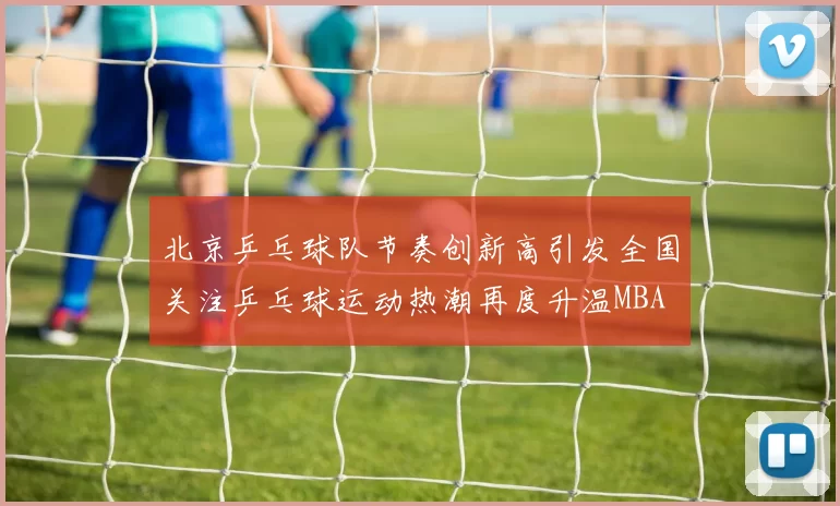 北京乒乓球队节奏创新高引发全国关注乒乓球运动热潮再度升温MBA
