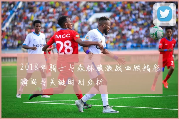 2018年骑士与森林狼激战回顾精彩瞬间与关键时刻分析