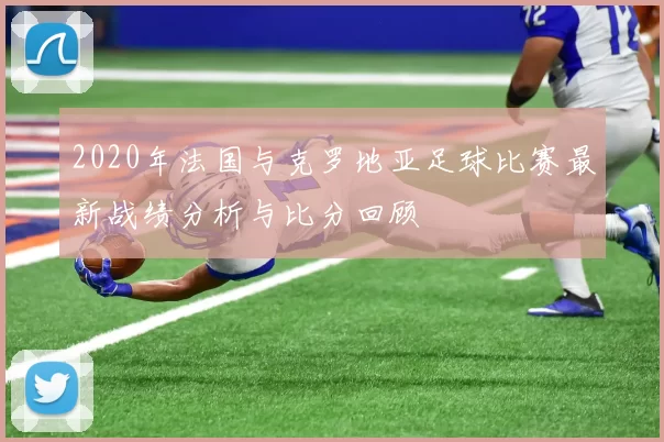 2020年法国与克罗地亚足球比赛最新战绩分析与比分回顾